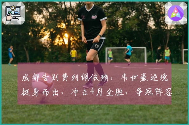 成都告别费利佩依赖，韦世豪逆境挺身而出，冲击4月全胜，争冠阵容无短板