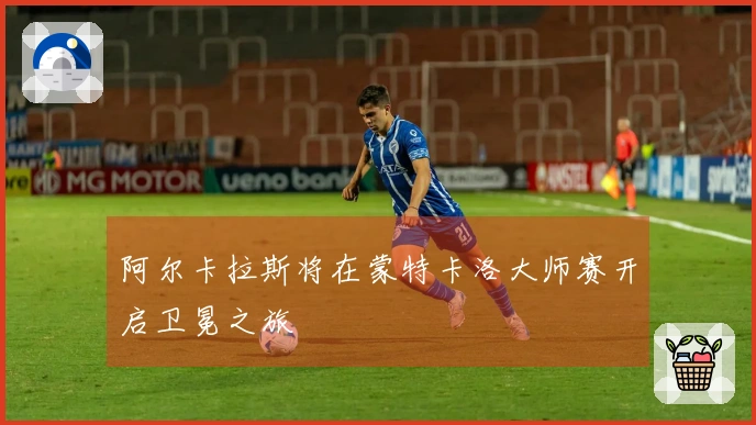 阿尔卡拉斯将在蒙特卡洛大师赛开启卫冕之旅