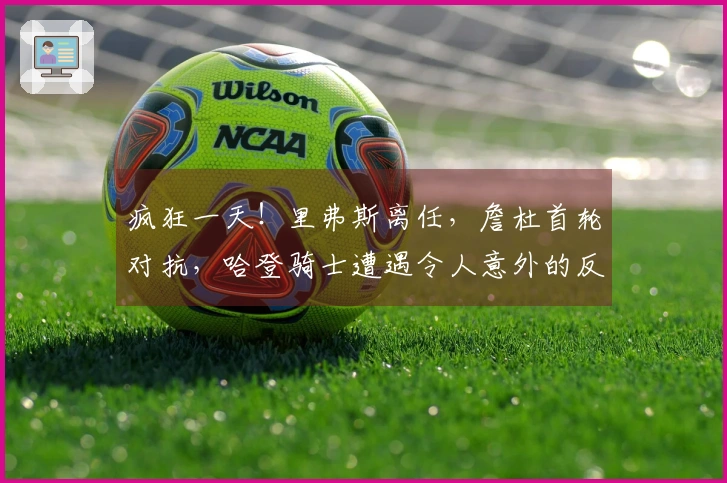 疯狂一天！里弗斯离任，詹杜首轮对抗，哈登骑士遭遇令人意外的反转