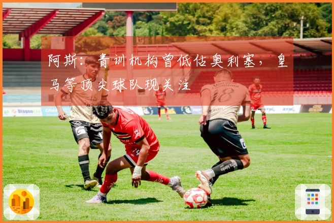 阿斯：青训机构曾低估奥利塞，皇马等顶尖球队现关注