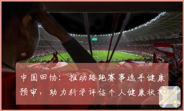中国田协：推动路跑赛事选手健康预审，助力科学评估个人健康状况