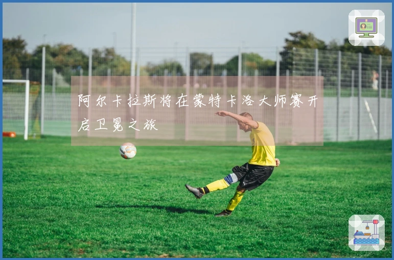 阿尔卡拉斯将在蒙特卡洛大师赛开启卫冕之旅