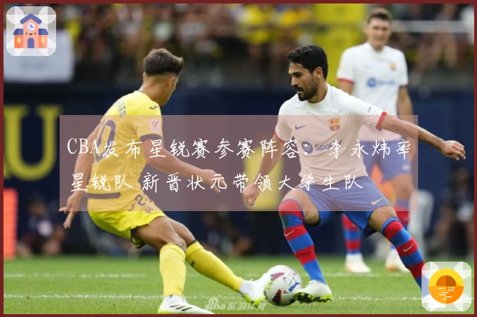 CBA发布星锐赛参赛阵容：李永炜率星锐队 新晋状元带领大学生队