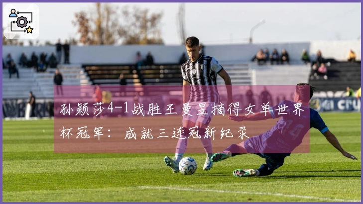 孙颖莎4-1战胜王曼昱摘得女单世界杯冠军：成就三连冠新纪录