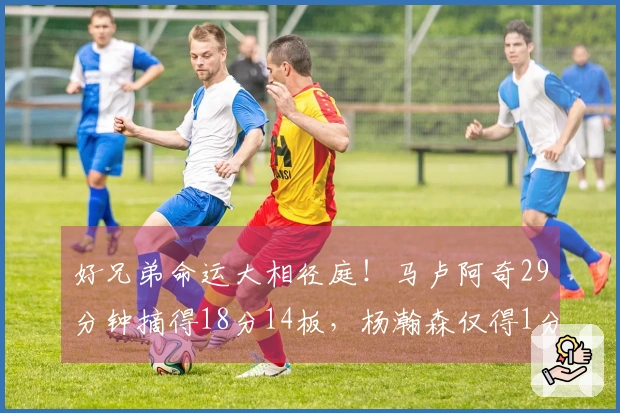 好兄弟命运大相径庭！马卢阿奇29分钟摘得18分14板，杨瀚森仅得1分39秒
