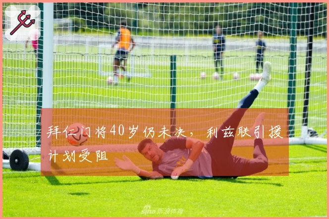 拜仁门将40岁仍未决，利兹联引援计划受阻