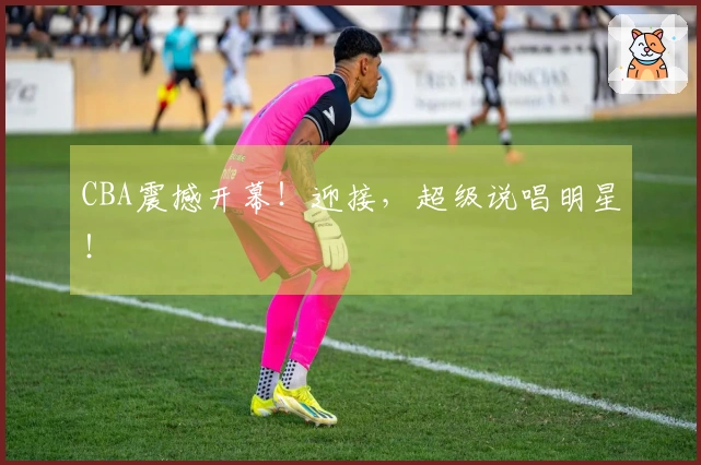 CBA震撼开幕！迎接，超级说唱明星！