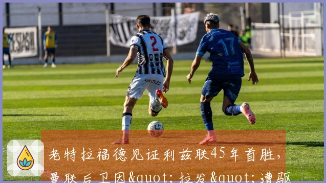 老特拉福德见证利兹联45年首胜，曼联后卫因"拉发"遭驱逐