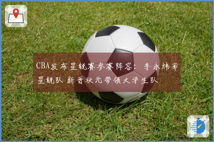 CBA发布星锐赛参赛阵容：李永炜率星锐队 新晋状元带领大学生队