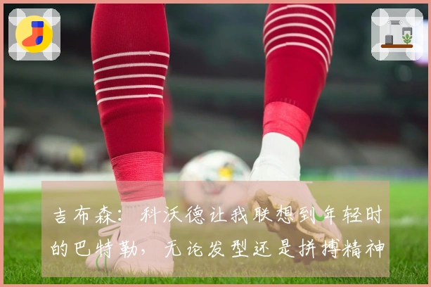 吉布森：科沃德让我联想到年轻时的巴特勒，无论发型还是拼搏精神都相似