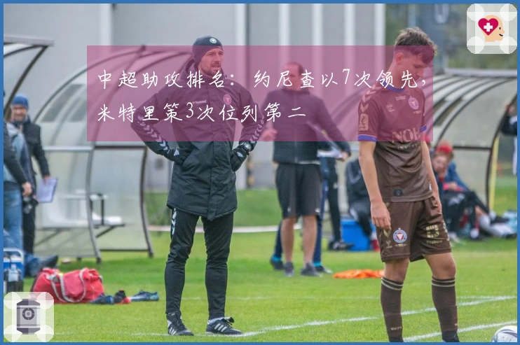 中超助攻排名：约尼查以7次领先，米特里策3次位列第二