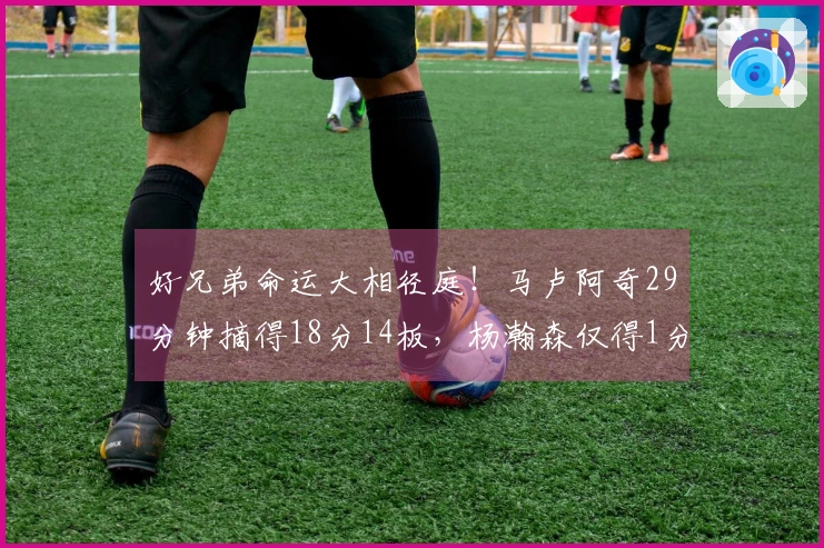 好兄弟命运大相径庭！马卢阿奇29分钟摘得18分14板，杨瀚森仅得1分39秒
