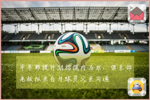 辛辛那提计划招揽内马尔，俱乐部老板拟亲自与球员父亲沟通