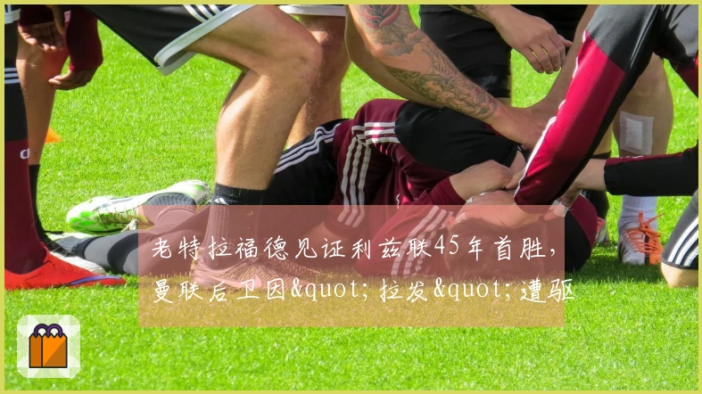 老特拉福德见证利兹联45年首胜，曼联后卫因"拉发"遭驱逐