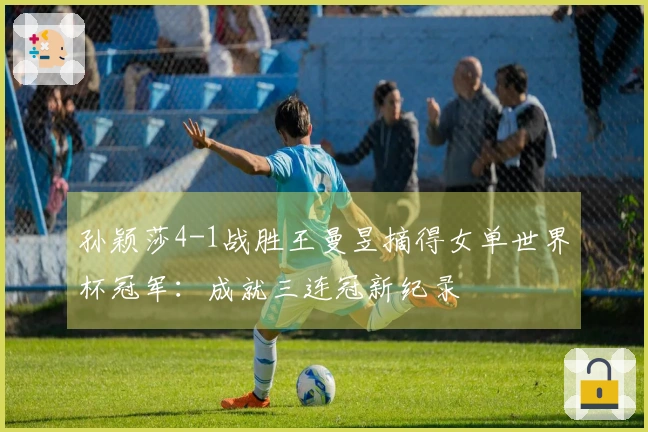孙颖莎4-1战胜王曼昱摘得女单世界杯冠军：成就三连冠新纪录